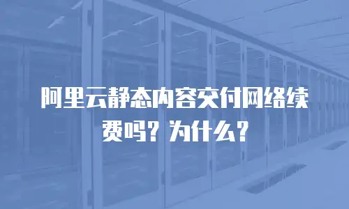阿里云静态内容交付网络续费吗？为什么？