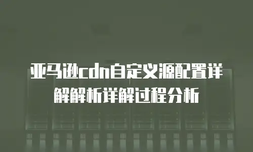亚马逊cdn自定义源配置详解解析详解过程分析