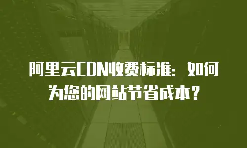 阿里云CDN收费标准：如何为您的网站节省成本？