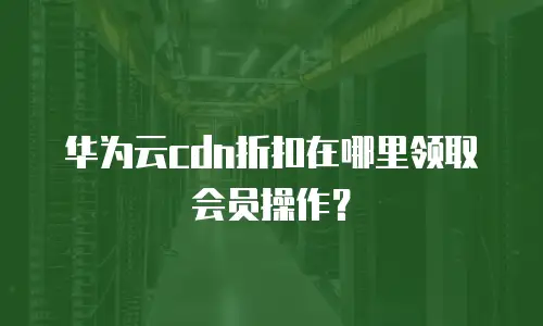 华为云cdn折扣在哪里领取会员操作？