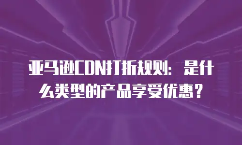 亚马逊CDN打折规则：是什么类型的产品享受优惠？