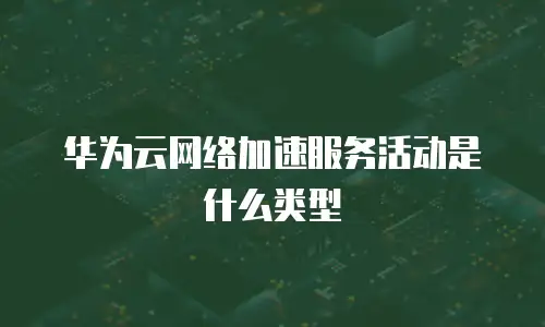 华为云网络加速服务活动是什么类型
