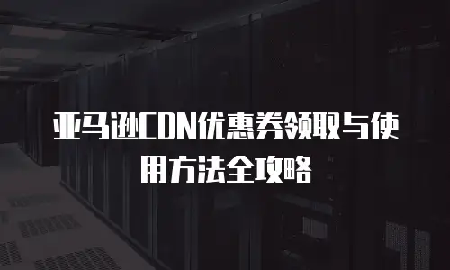 亚马逊CDN优惠券领取与使用方法全攻略