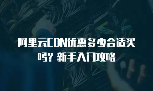 阿里云CDN优惠多少合适买吗？新手入门攻略