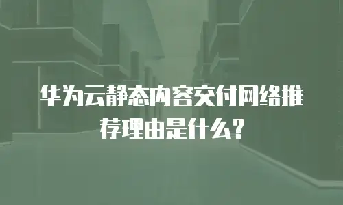 华为云静态内容交付网络推荐理由是什么？