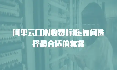 阿里云CDN收费标准:如何选择最合适的套餐