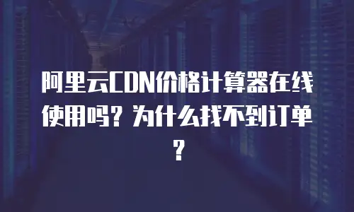 阿里云CDN价格计算器在线使用吗？为什么找不到订单？