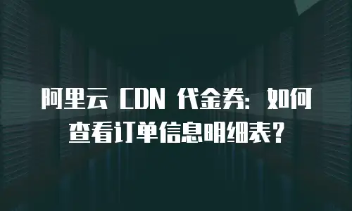 阿里云 CDN 代金券：如何查看订单信息明细表？
