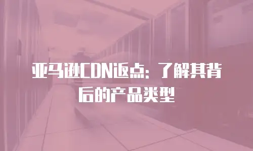 亚马逊CDN返点: 了解其背后的产品类型