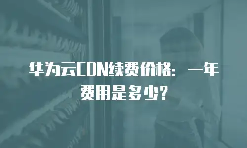 华为云CDN续费价格：一年费用是多少？