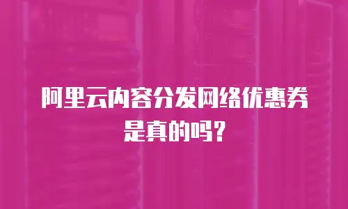 阿里云内容分发网络优惠券是真的吗？