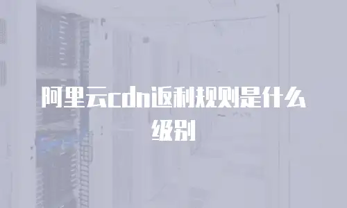 阿里云cdn返利规则是什么级别