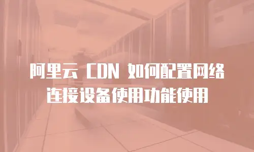 阿里云 CDN 如何配置网络连接设备使用功能使用