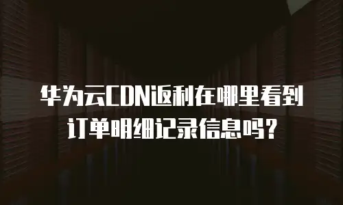 华为云CDN返利在哪里看到订单明细记录信息吗？