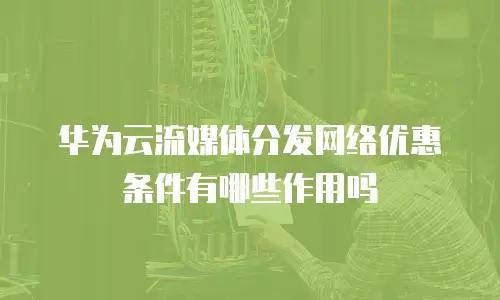 华为云流媒体分发网络优惠条件有哪些作用吗