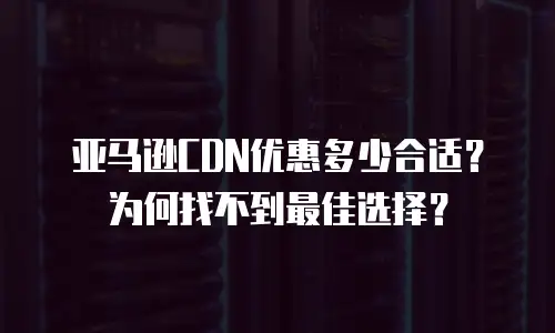 亚马逊CDN优惠多少合适？为何找不到最佳选择？