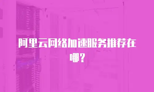 阿里云网络加速服务推荐在哪？