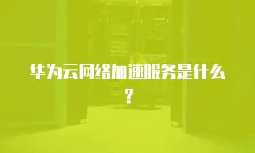 华为云网络加速服务是什么？