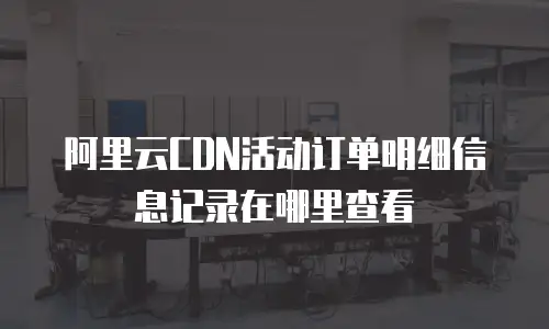 阿里云CDN活动订单明细信息记录在哪里查看