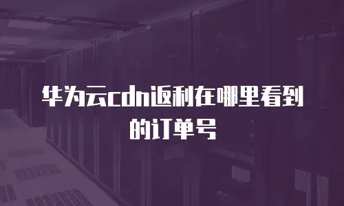 华为云cdn返利在哪里看到的订单号