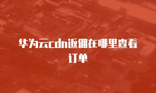华为云cdn返佣在哪里查看订单