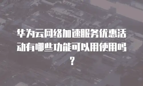 华为云网络加速服务优惠活动有哪些功能可以用使用吗？