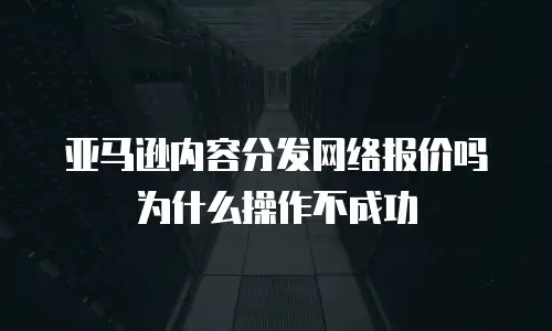 亚马逊内容分发网络报价吗为什么操作不成功