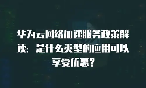 华为云网络加速服务政策解读：是什么类型的应用可以享受优惠？