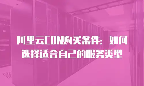 阿里云CDN购买条件：如何选择适合自己的服务类型