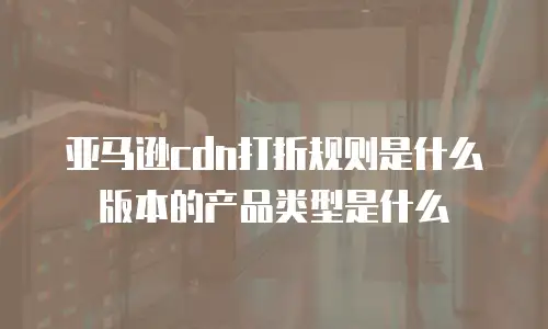亚马逊cdn打折规则是什么版本的产品类型是什么