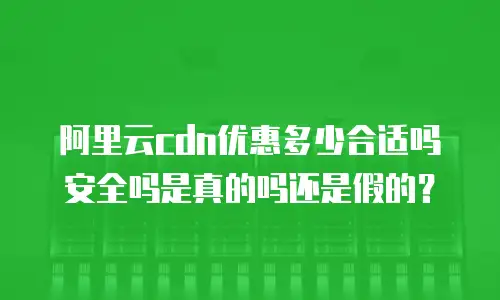 阿里云cdn优惠多少合适吗安全吗是真的吗还是假的？