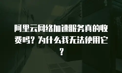 阿里云网络加速服务真的收费吗？为什么我无法使用它？