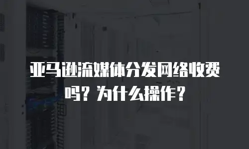 亚马逊流媒体分发网络收费吗？为什么操作？