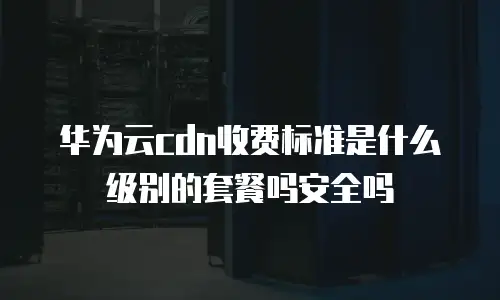 华为云cdn收费标准是什么级别的套餐吗安全吗