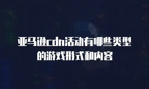 亚马逊cdn活动有哪些类型的游戏形式和内容