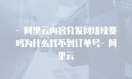 - 阿里云内容分发网络续费吗为什么找不到订单号- 阿里云