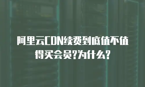 阿里云CDN续费到底值不值得买会员?为什么?
