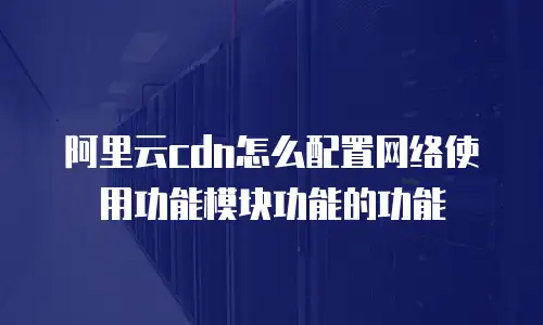 阿里云cdn怎么配置网络使用功能模块功能的功能