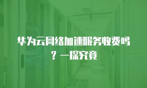 华为云网络加速服务收费吗？一探究竟