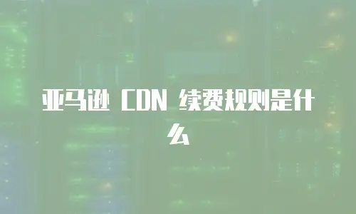 亚马逊 CDN 续费规则是什么