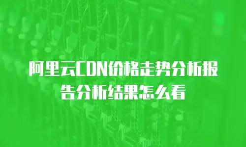 阿里云CDN价格走势分析报告分析结果怎么看