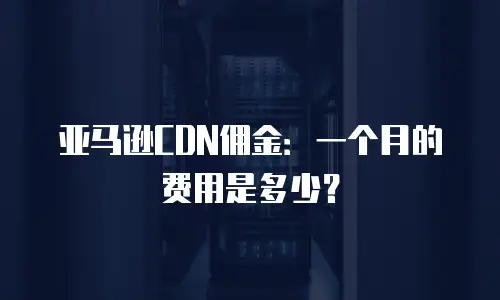 亚马逊CDN佣金：一个月的费用是多少？