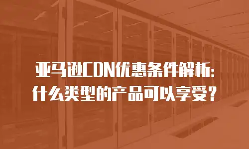 亚马逊CDN优惠条件解析：什么类型的产品可以享受？