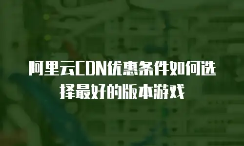 阿里云CDN优惠条件如何选择最好的版本游戏