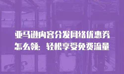 亚马逊内容分发网络优惠券怎么领：轻松享受免费流量