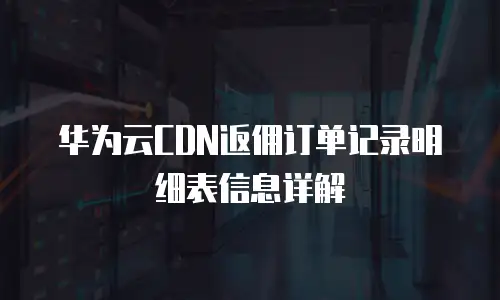 华为云CDN返佣订单记录明细表信息详解