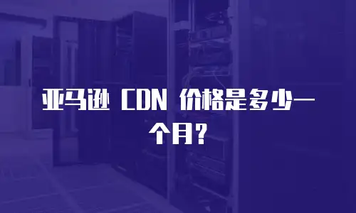 亚马逊 CDN 价格是多少一个月？