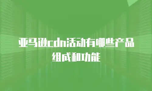 亚马逊cdn活动有哪些产品组成和功能