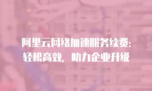 阿里云网络加速服务续费：轻松高效，助力企业升级
