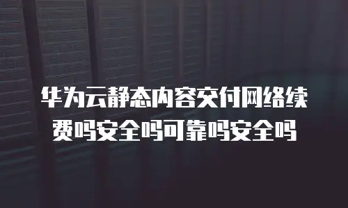 华为云静态内容交付网络续费吗安全吗可靠吗安全吗